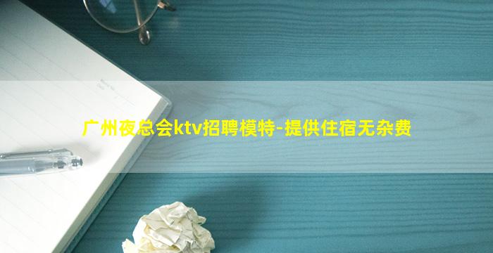 广州夜总会ktv招聘模特-提供住宿无杂费